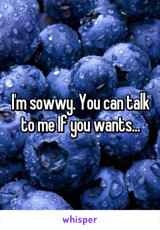 I'm sowwy. You can talk to me If you wants...