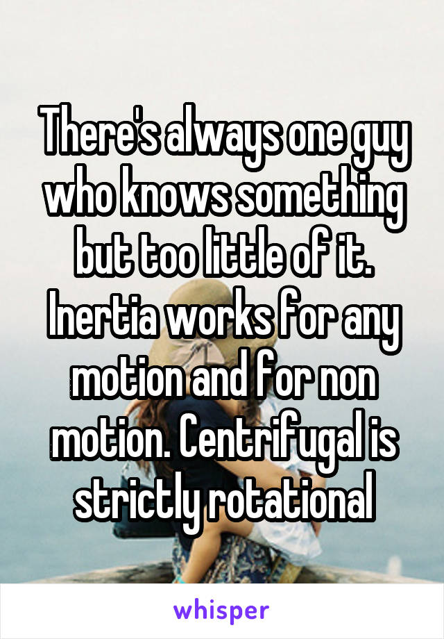 There's always one guy who knows something but too little of it. Inertia works for any motion and for non motion. Centrifugal is strictly rotational