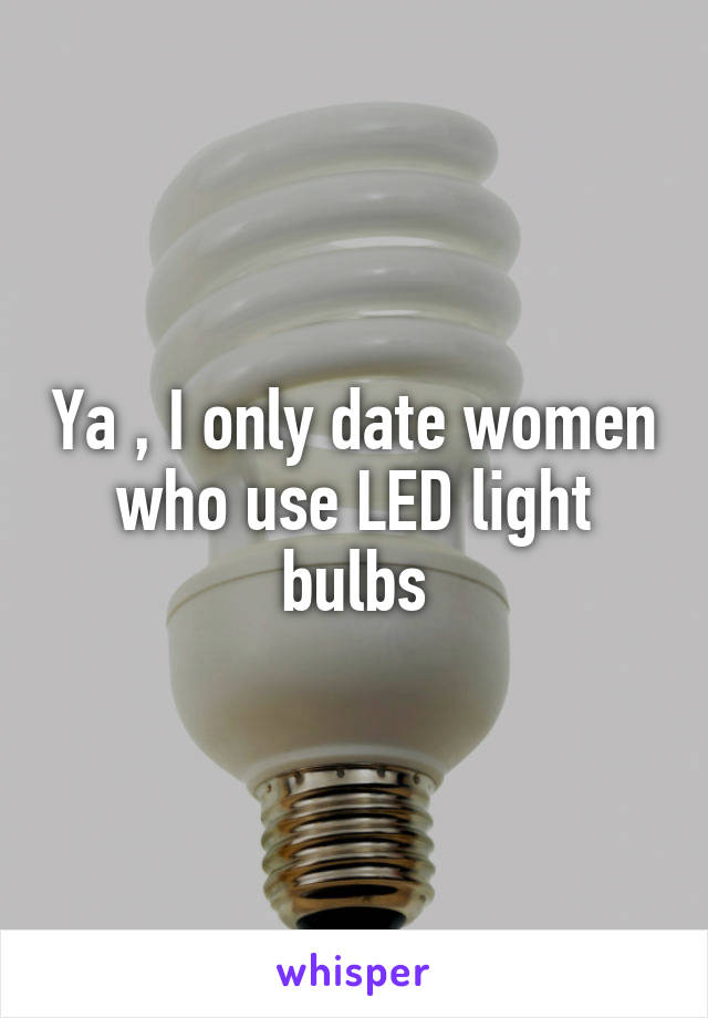 Ya , I only date women who use LED light bulbs