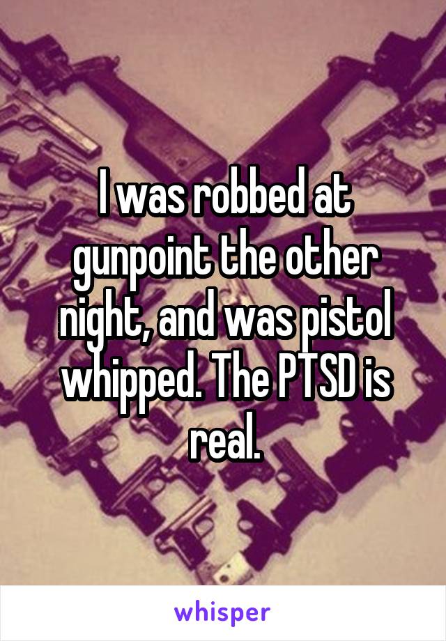 I was robbed at gunpoint the other night, and was pistol whipped. The PTSD is real.