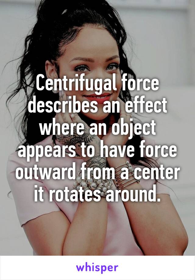 Centrifugal force describes an effect where an object appears to have force outward from a center it rotates around.