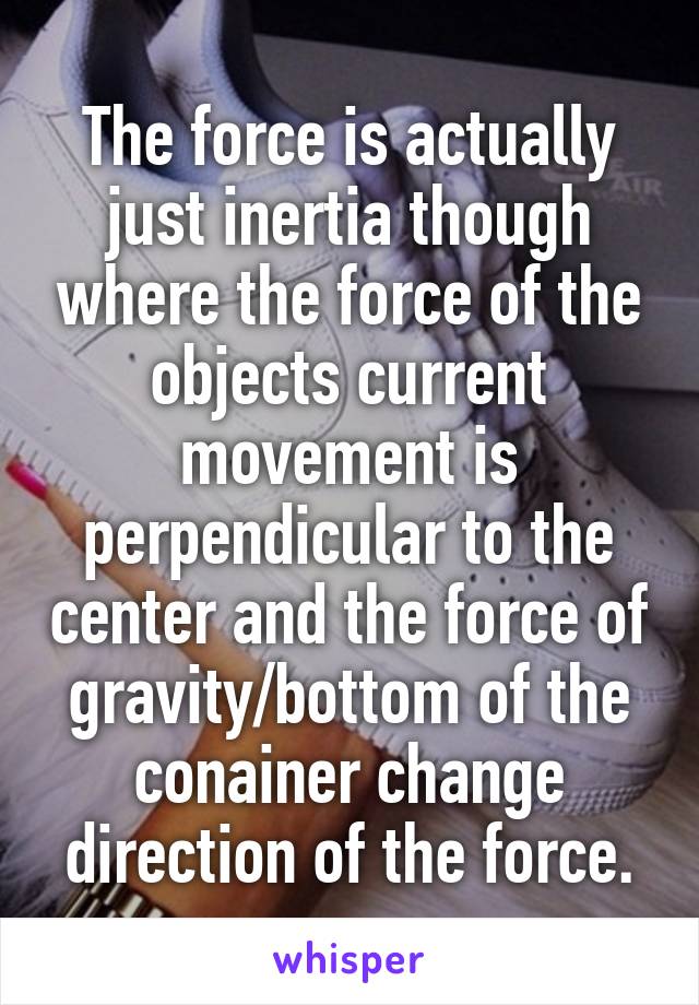 The force is actually just inertia though where the force of the objects current movement is perpendicular to the center and the force of gravity/bottom of the conainer change direction of the force.