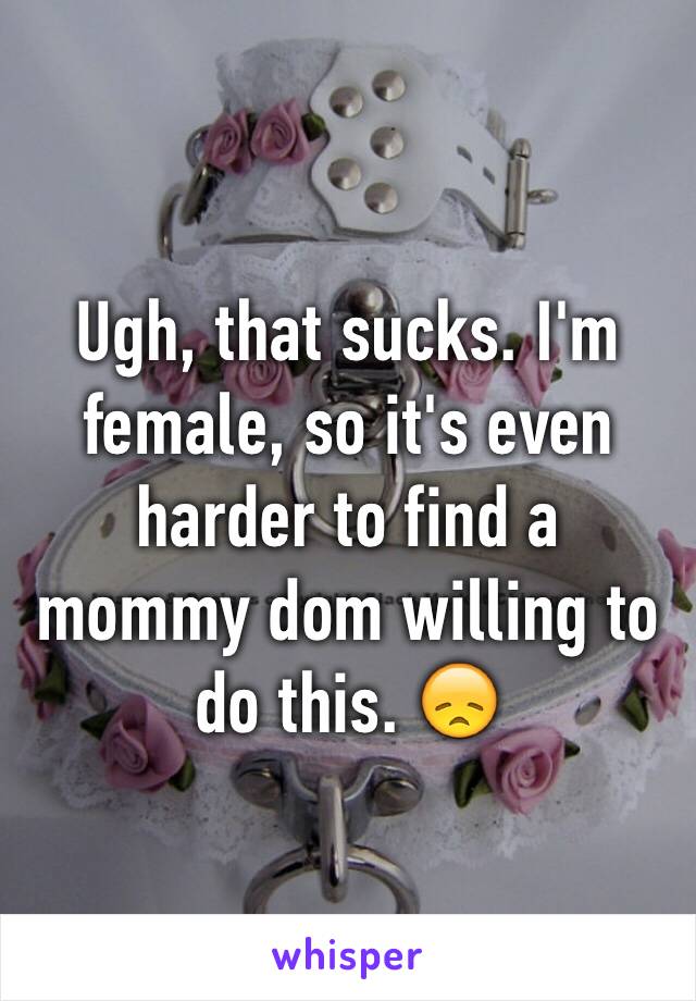Ugh, that sucks. I'm female, so it's even harder to find a mommy dom willing to do this. 😞