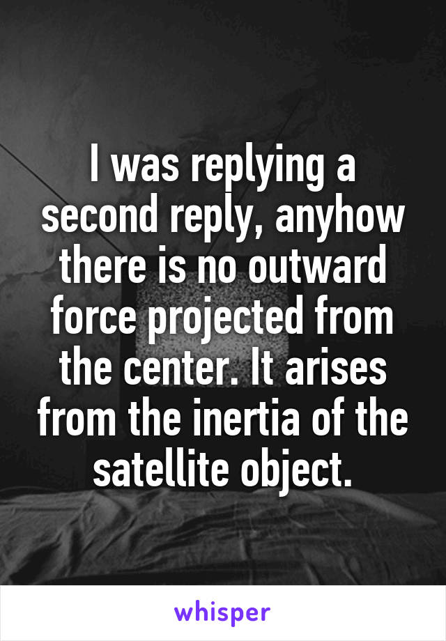 I was replying a second reply, anyhow there is no outward force projected from the center. It arises from the inertia of the satellite object.