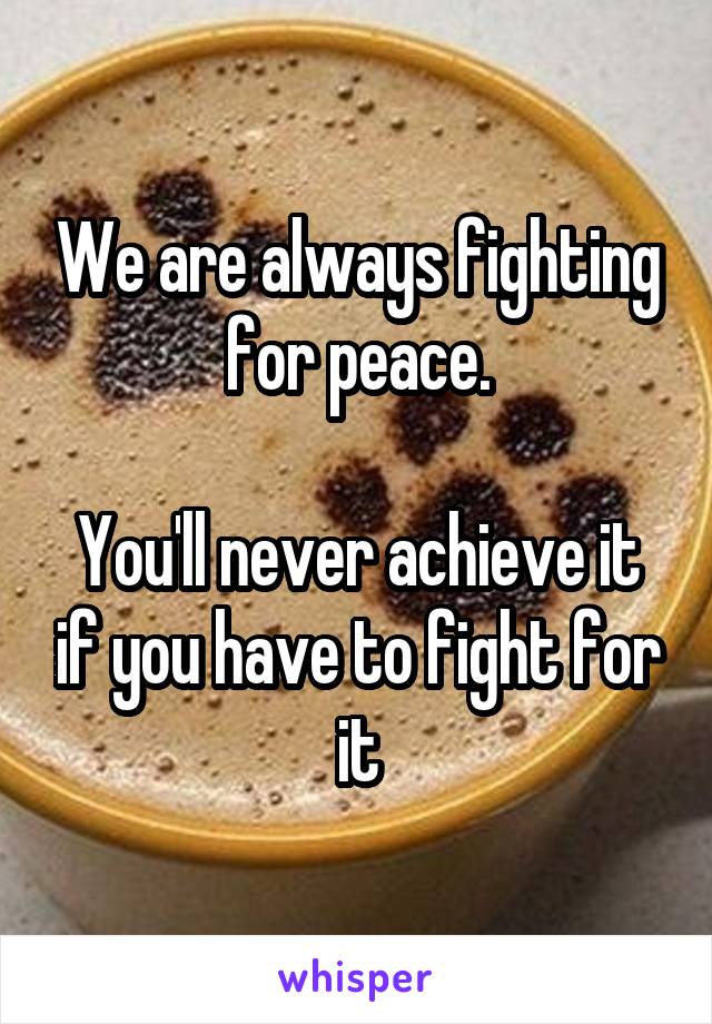 We are always fighting for peace.

You'll never achieve it if you have to fight for it