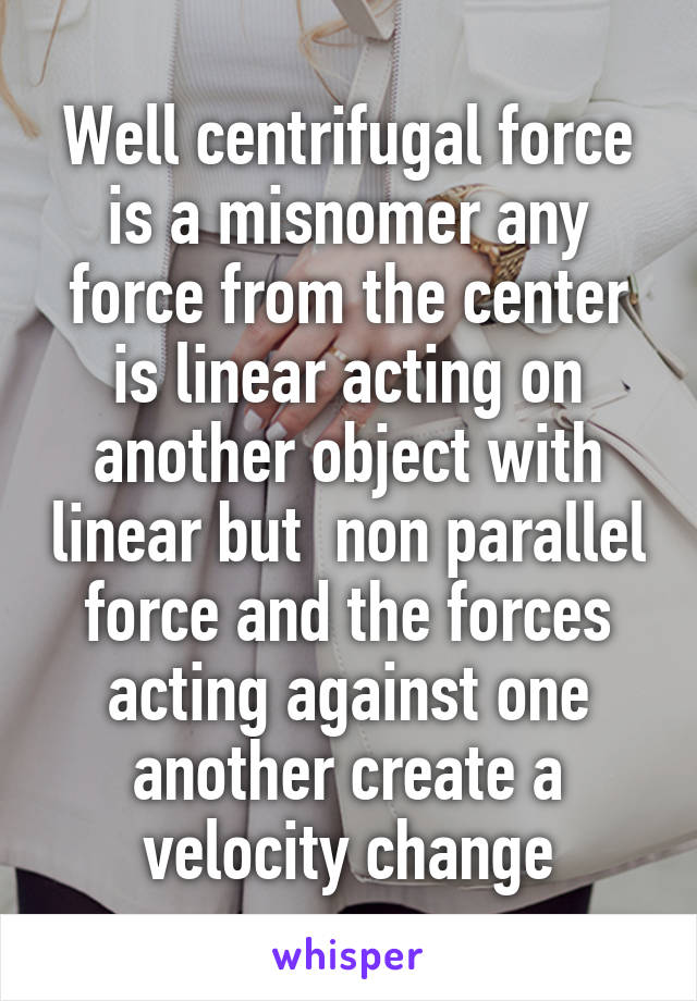 Well centrifugal force is a misnomer any force from the center is linear acting on another object with linear but  non parallel force and the forces acting against one another create a velocity change