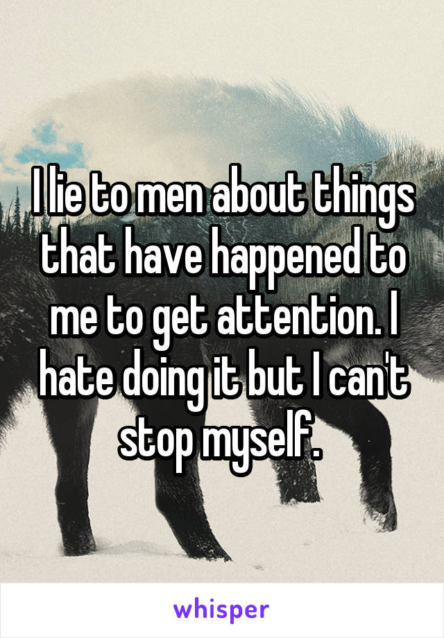 I lie to men about things that have happened to me to get attention. I hate doing it but I can't stop myself. 
