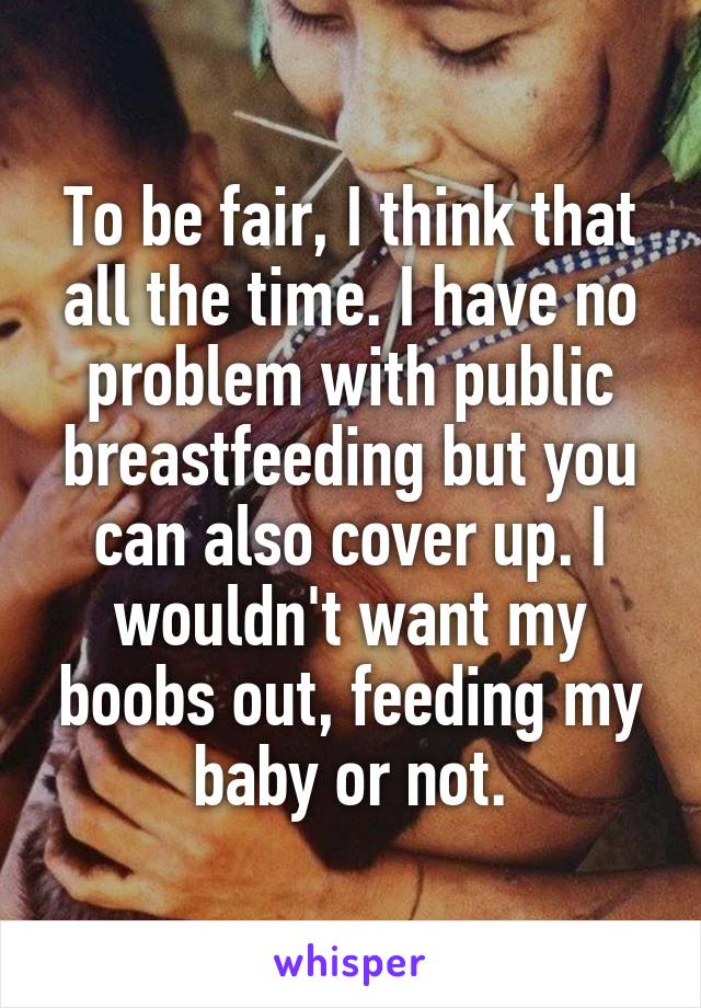 To be fair, I think that all the time. I have no problem with public breastfeeding but you can also cover up. I wouldn't want my boobs out, feeding my baby or not.