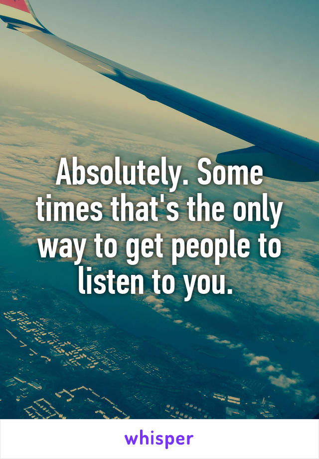 Absolutely. Some times that's the only way to get people to listen to you. 