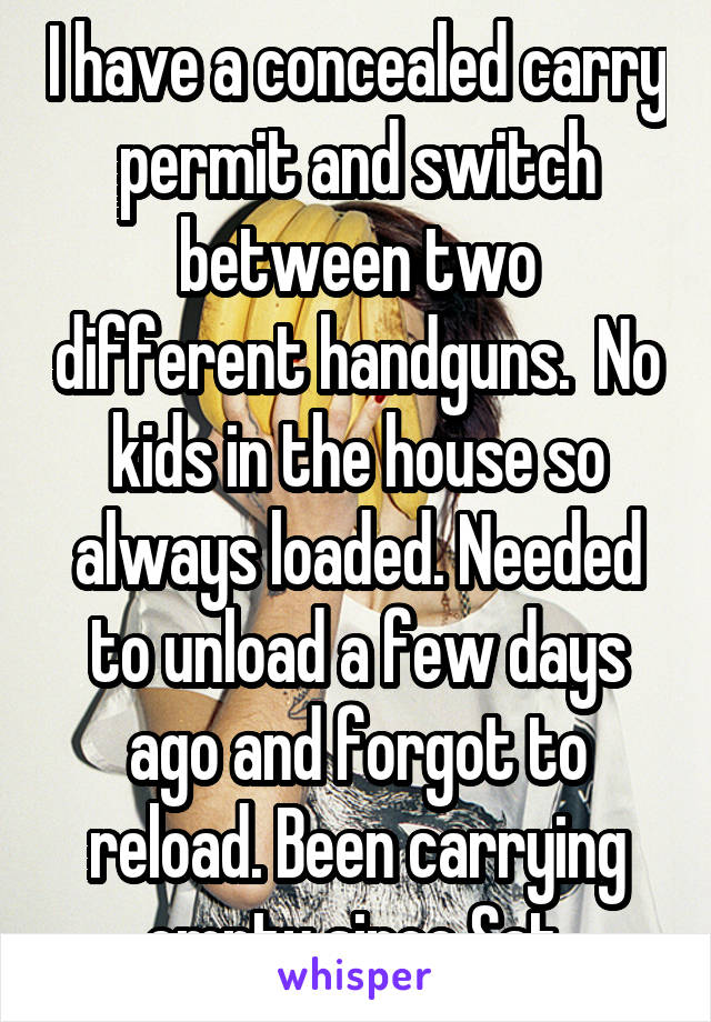 I have a concealed carry permit and switch between two different handguns.  No kids in the house so always loaded. Needed to unload a few days ago and forgot to reload. Been carrying empty since Sat.