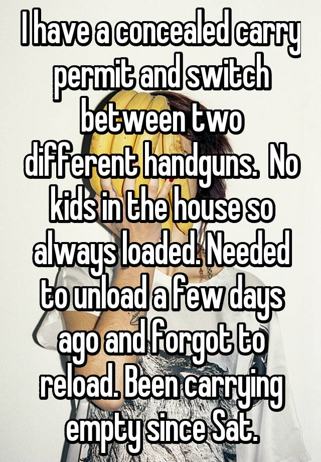 I have a concealed carry permit and switch between two different handguns.  No kids in the house so always loaded. Needed to unload a few days ago and forgot to reload. Been carrying empty since Sat.