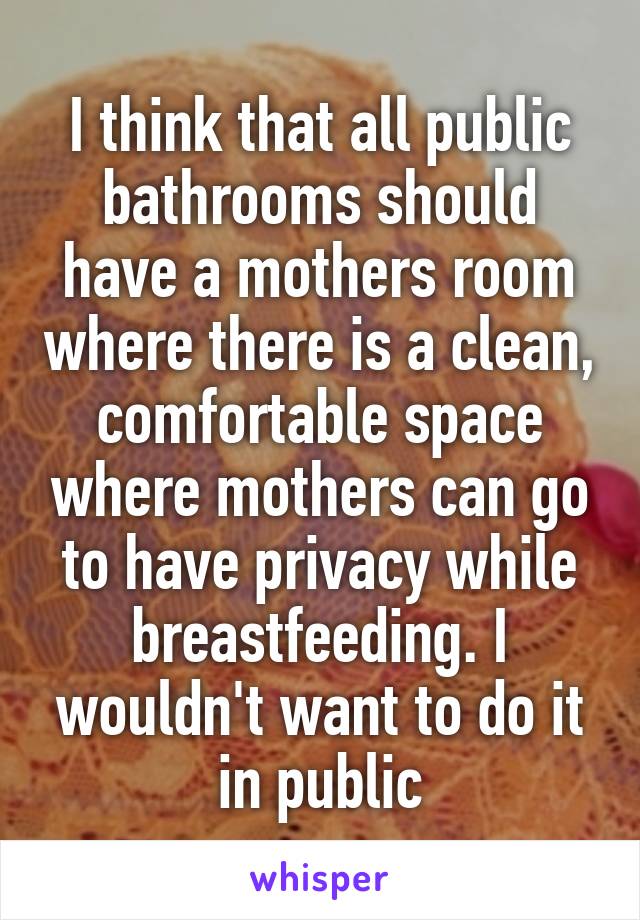 I think that all public bathrooms should have a mothers room where there is a clean, comfortable space where mothers can go to have privacy while breastfeeding. I wouldn't want to do it in public