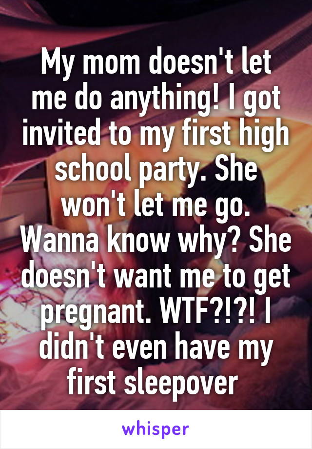 My mom doesn't let me do anything! I got invited to my first high school party. She won't let me go. Wanna know why? She doesn't want me to get pregnant. WTF?!?! I didn't even have my first sleepover 