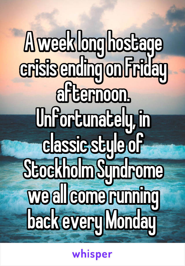 A week long hostage crisis ending on Friday afternoon. Unfortunately, in classic style of Stockholm Syndrome we all come running back every Monday 