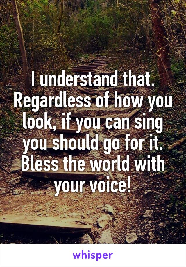 I understand that. Regardless of how you look, if you can sing you should go for it. Bless the world with your voice!