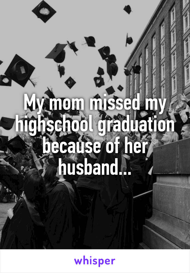 My mom missed my highschool graduation because of her husband...