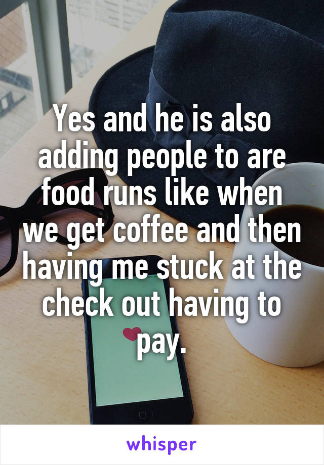 Yes and he is also adding people to are food runs like when we get coffee and then having me stuck at the check out having to pay.