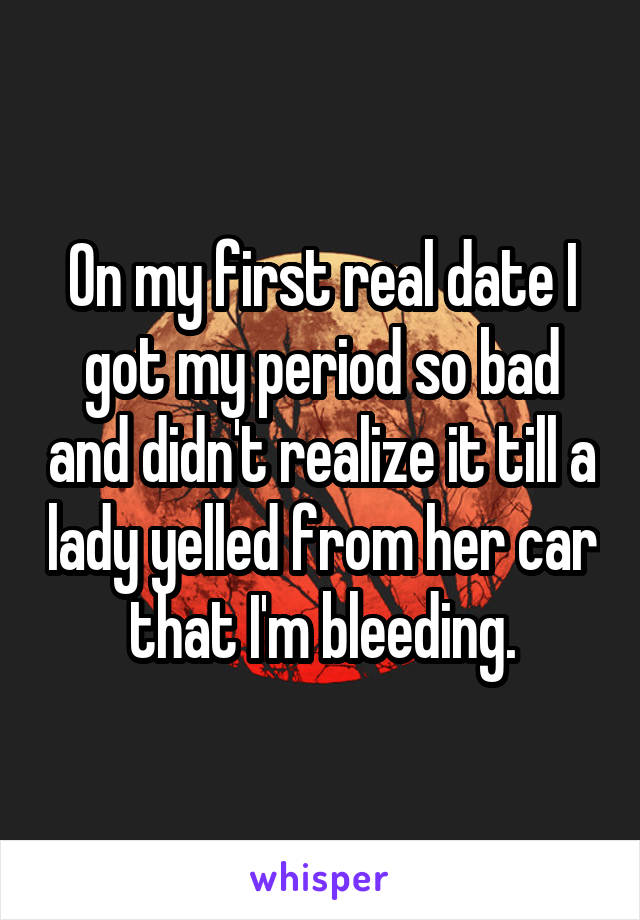 On my first real date I got my period so bad and didn't realize it till a lady yelled from her car that I'm bleeding.