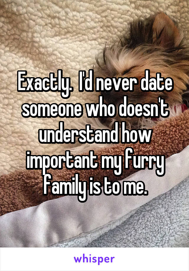 Exactly.  I'd never date someone who doesn't understand how important my furry family is to me.