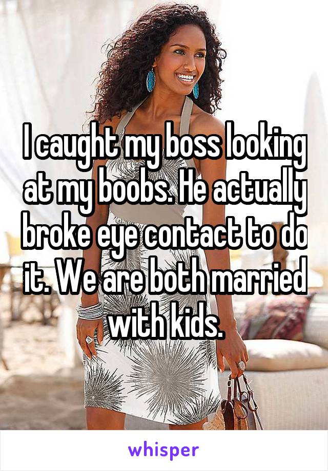 I caught my boss looking at my boobs. He actually broke eye contact to do it. We are both married with kids.