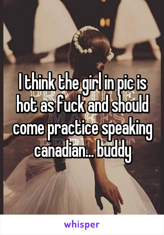 I think the girl in pic is hot as fuck and should come practice speaking canadian... buddy