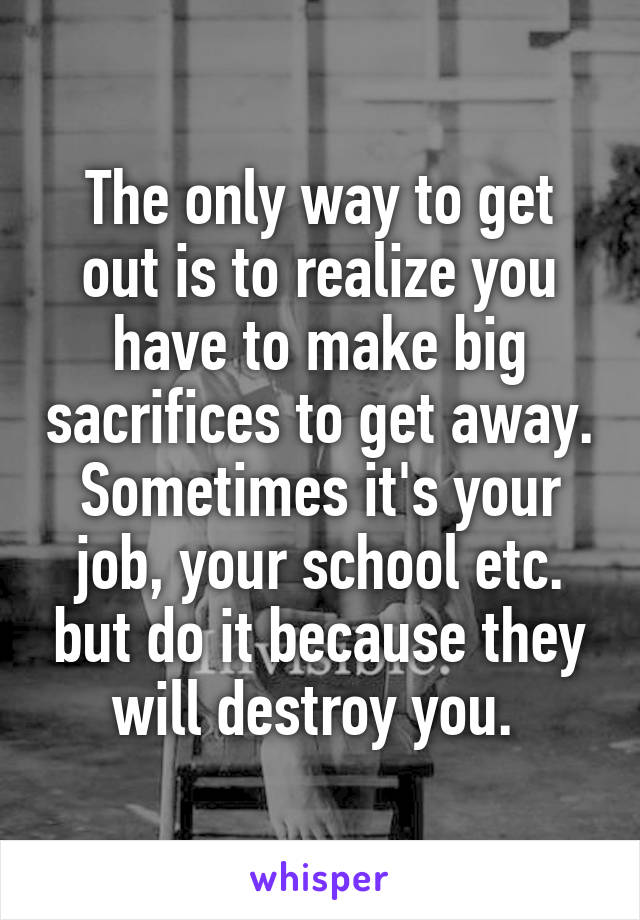 The only way to get out is to realize you have to make big sacrifices to get away. Sometimes it's your job, your school etc. but do it because they will destroy you. 