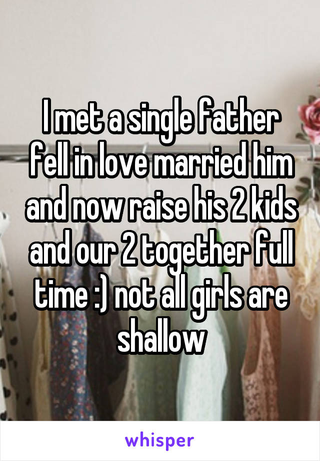 I met a single father fell in love married him and now raise his 2 kids and our 2 together full time :) not all girls are shallow