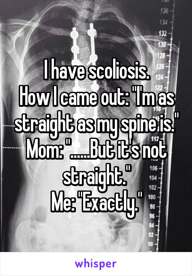 I have scoliosis.
How I came out: "I'm as straight as my spine is."
Mom: "......But it's not straight."
Me: "Exactly."