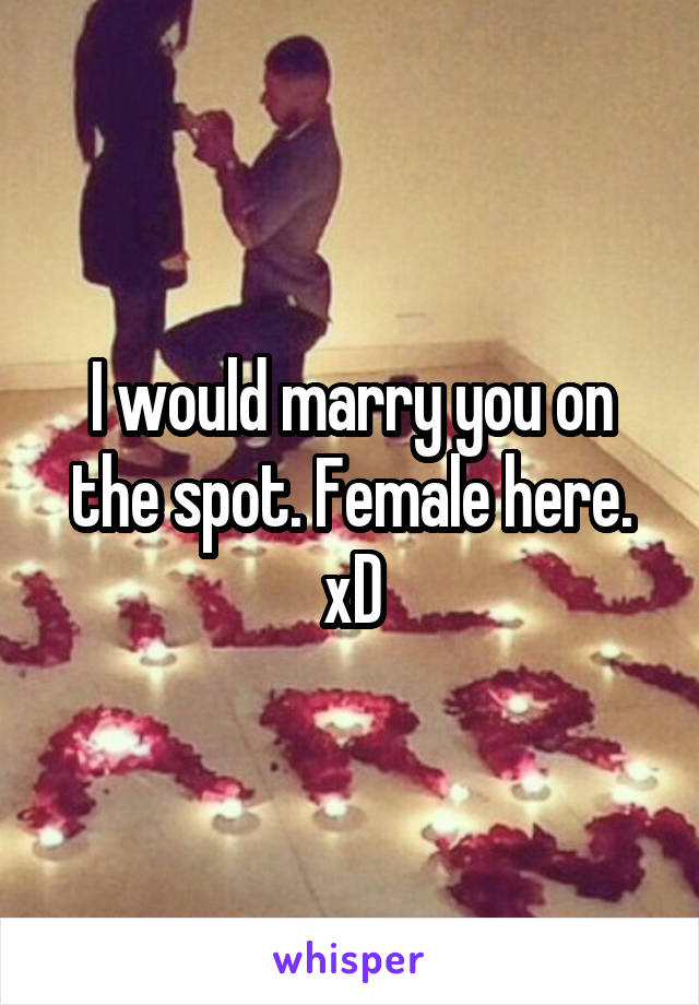 I would marry you on the spot. Female here. xD