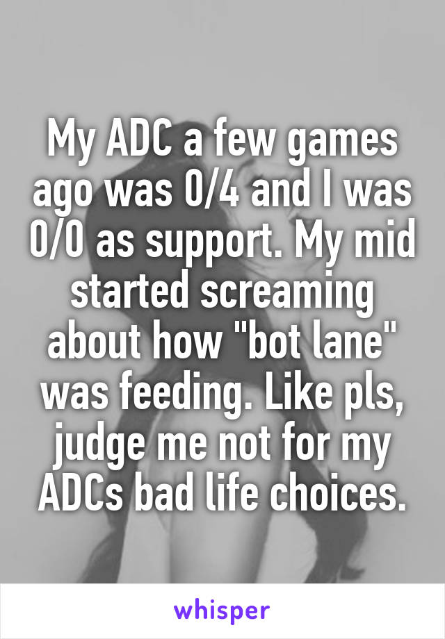 My ADC a few games ago was 0/4 and I was 0/0 as support. My mid started screaming about how "bot lane" was feeding. Like pls, judge me not for my ADCs bad life choices.