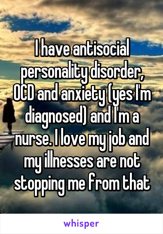 I have antisocial personality disorder, OCD and anxiety (yes I'm diagnosed) and I'm a nurse. I love my job and my illnesses are not stopping me from that