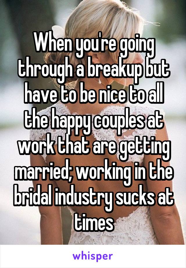 When you're going through a breakup but have to be nice to all the happy couples at work that are getting married; working in the bridal industry sucks at times