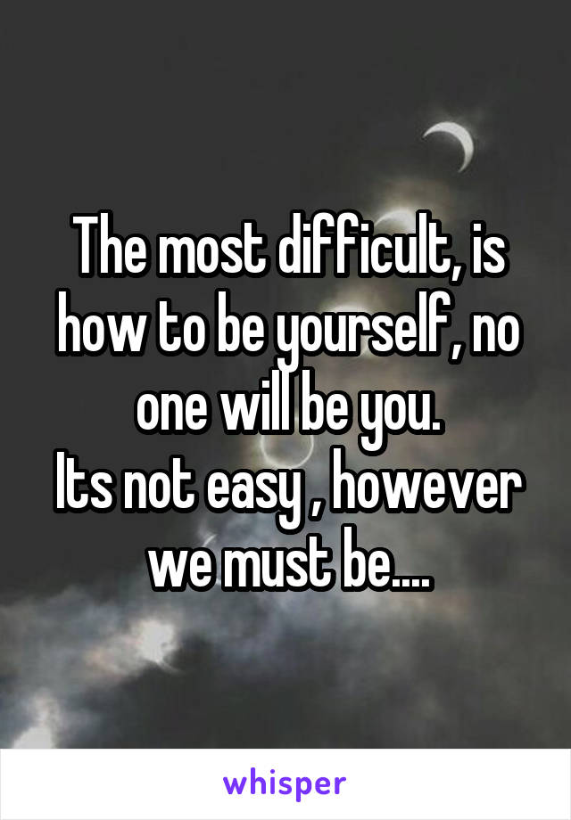 The most difficult, is how to be yourself, no one will be you.
Its not easy , however we must be....
