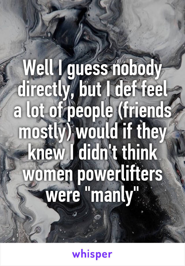 Well I guess nobody directly, but I def feel a lot of people (friends mostly) would if they knew I didn't think women powerlifters were "manly"