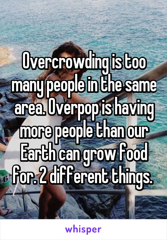 Overcrowding is too many people in the same area. Overpop is having more people than our Earth can grow food for. 2 different things. 