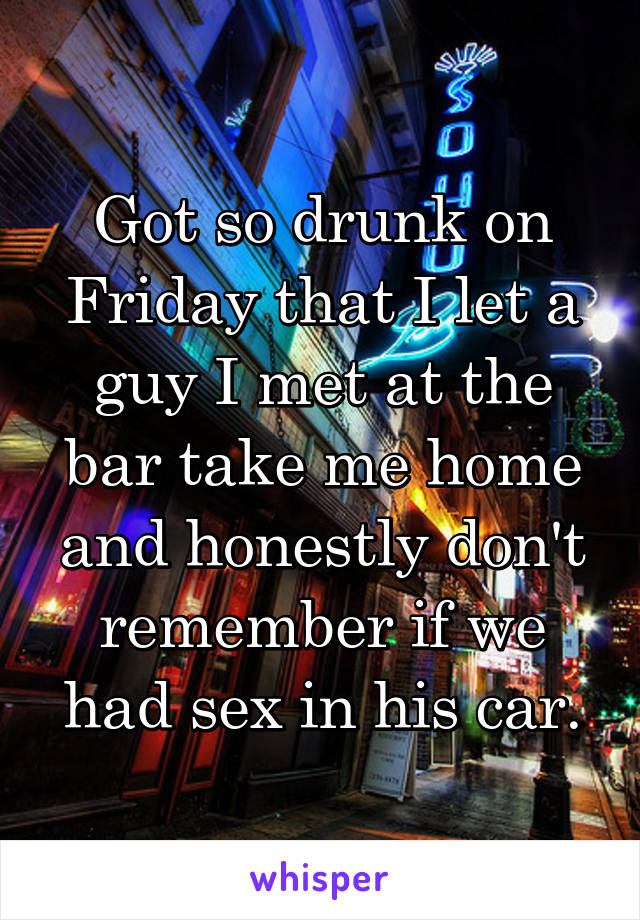 Got so drunk on Friday that I let a guy I met at the bar take me home and honestly don't remember if we had sex in his car.