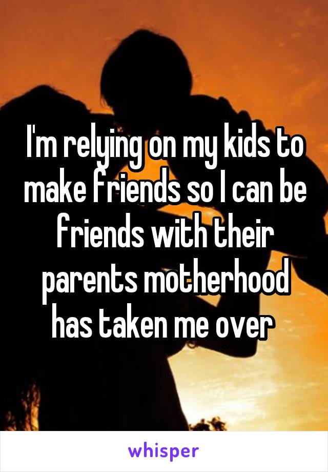 I'm relying on my kids to make friends so I can be friends with their parents motherhood has taken me over 