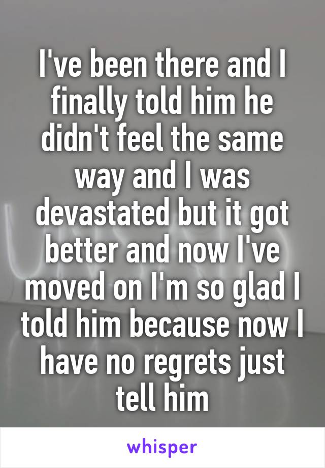 I've been there and I finally told him he didn't feel the same way and I was devastated but it got better and now I've moved on I'm so glad I told him because now I have no regrets just tell him