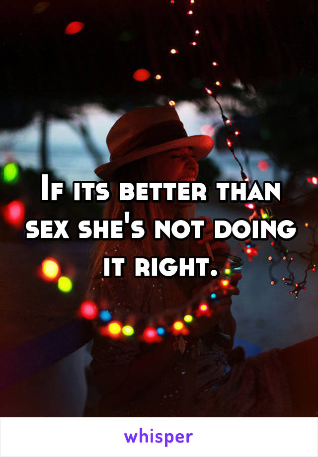 If its better than sex she's not doing it right.