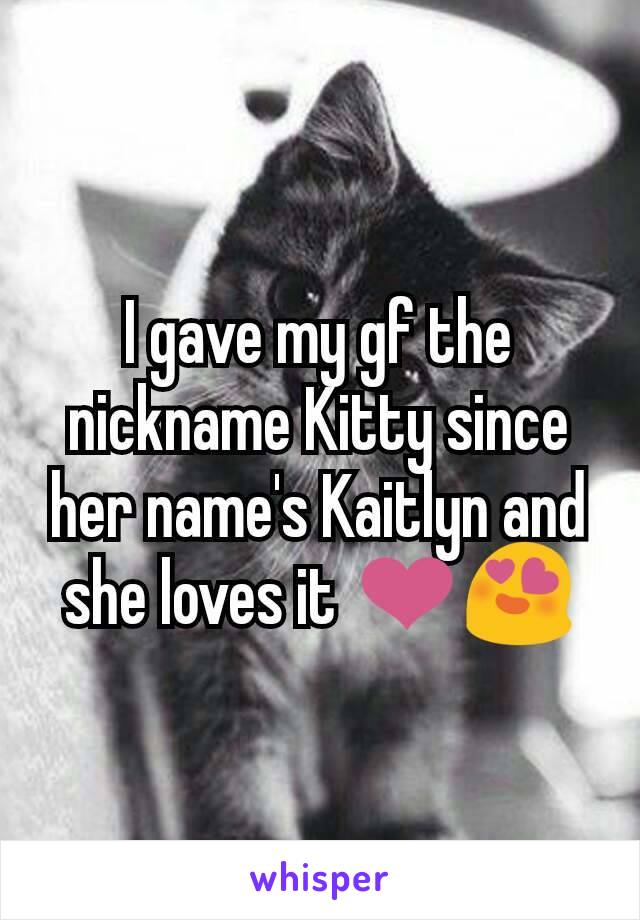 I gave my gf the nickname Kitty since her name's Kaitlyn and she loves it ❤😍
