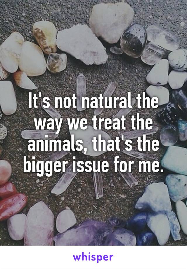 It's not natural the way we treat the animals, that's the bigger issue for me.