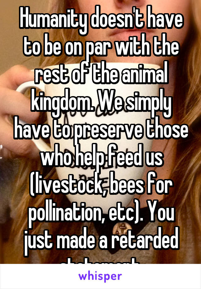 Humanity doesn't have to be on par with the rest of the animal kingdom. We simply have to preserve those who help feed us (livestock, bees for pollination, etc). You just made a retarded statement.