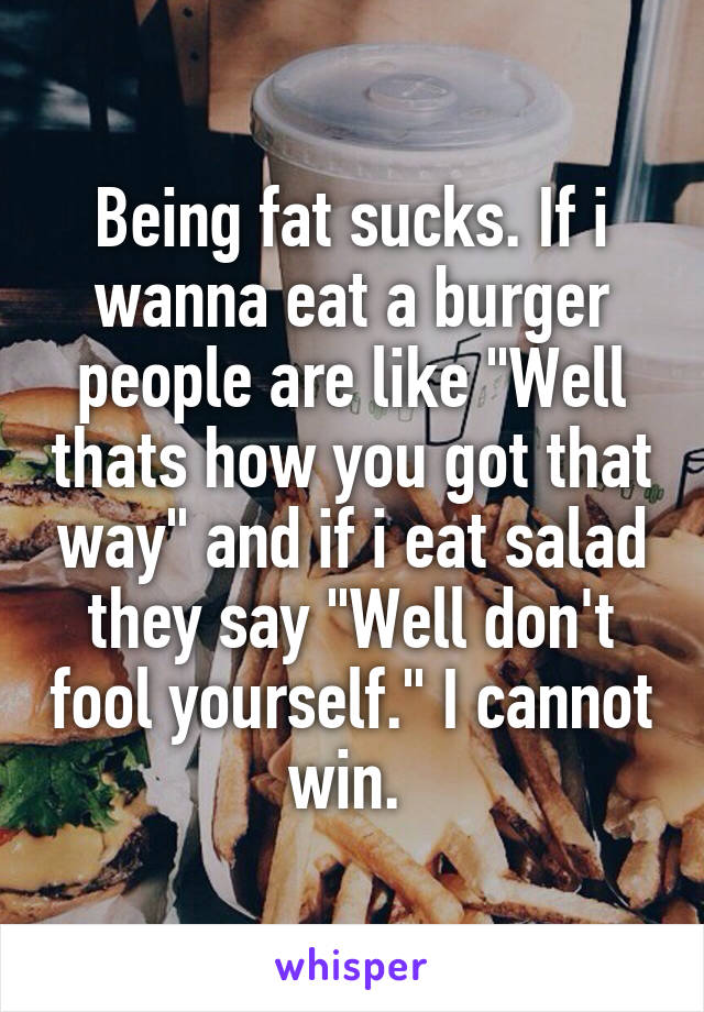 Being fat sucks. If i wanna eat a burger people are like "Well thats how you got that way" and if i eat salad they say "Well don't fool yourself." I cannot win. 