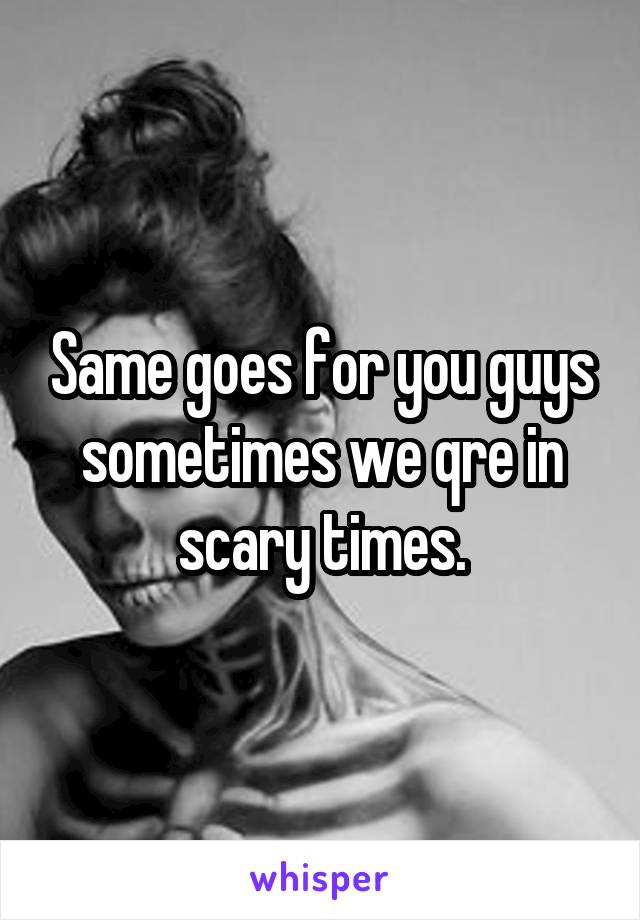 Same goes for you guys sometimes we qre in scary times.