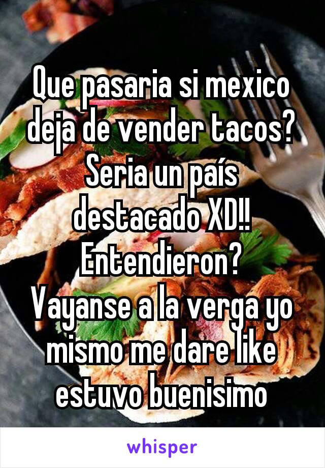 Que pasaria si mexico deja de vender tacos?
Seria un país destacado XD!!
Entendieron?
Vayanse a la verga yo mismo me dare like estuvo buenisimo