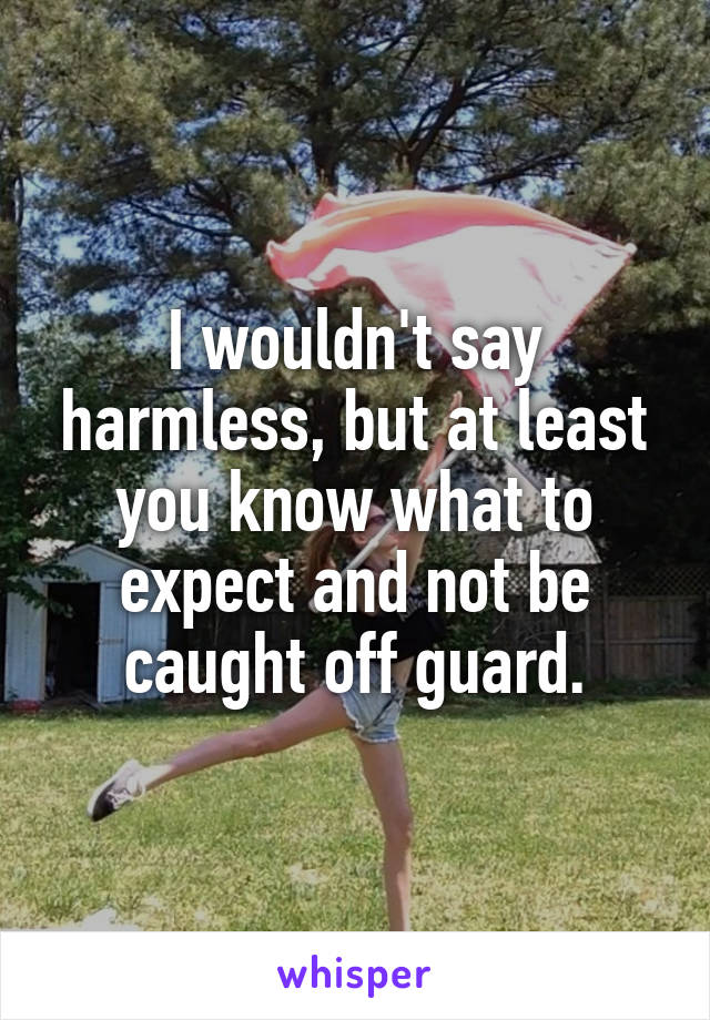 I wouldn't say harmless, but at least you know what to expect and not be caught off guard.