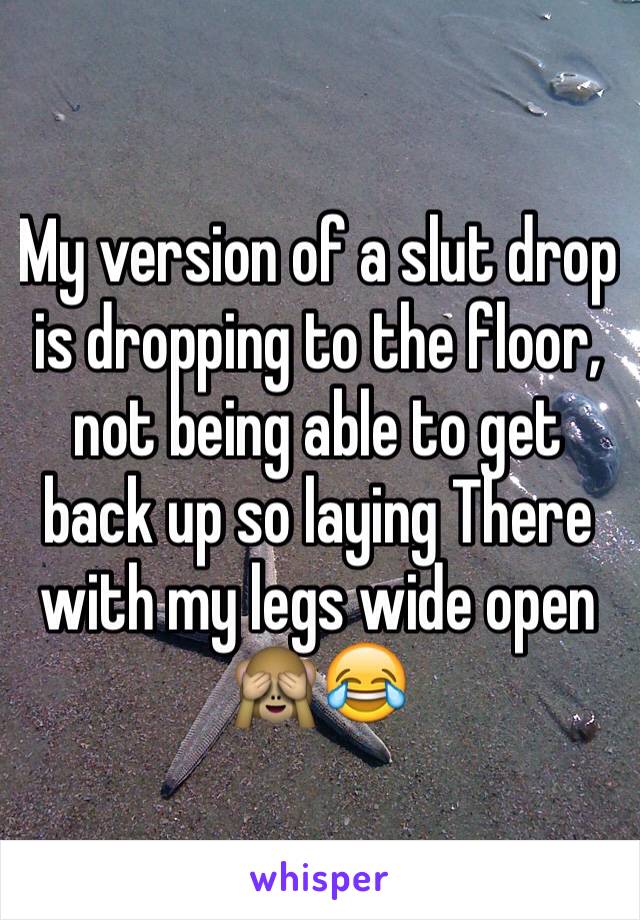 My version of a slut drop is dropping to the floor, not being able to get back up so laying There with my legs wide open 🙈😂