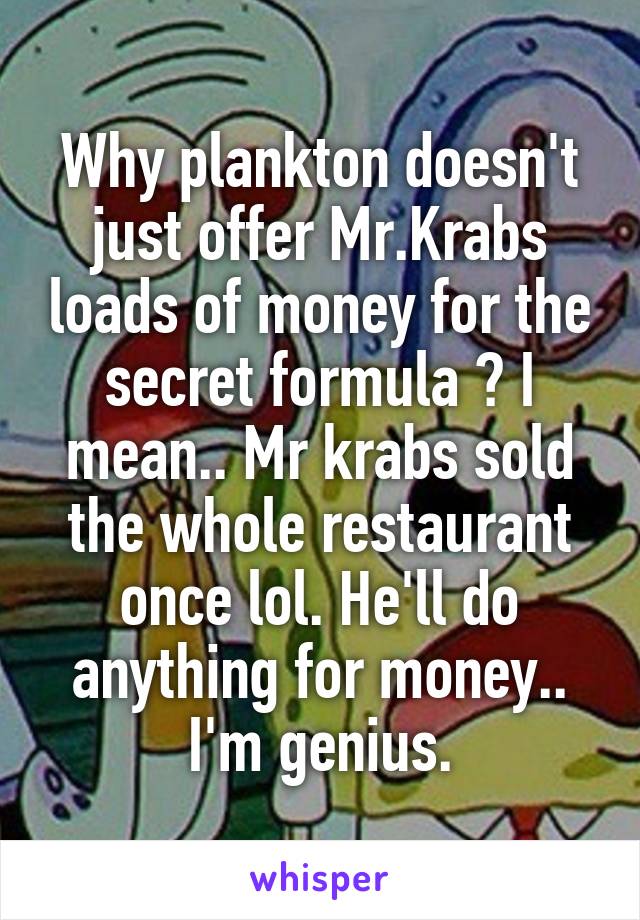 Why plankton doesn't just offer Mr.Krabs loads of money for the secret formula ? I mean.. Mr krabs sold the whole restaurant once lol. He'll do anything for money.. I'm genius.