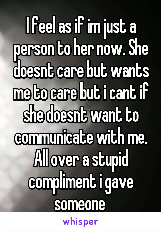 I feel as if im just a person to her now. She doesnt care but wants me to care but i cant if she doesnt want to communicate with me. All over a stupid compliment i gave someone 