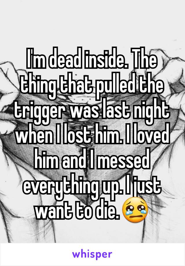 I'm dead inside. The thing that pulled the trigger was last night when I lost him. I loved him and I messed everything up. I just want to die.😢